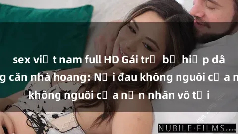 sex việt nam full HD Gái trẻ bị hiếp dâm bạo lực trong căn nhà hoang: Nỗi đau không nguôi của nạn nhân vô tội