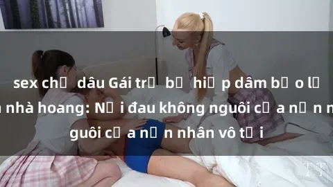 sex chị dâu Gái trẻ bị hiếp dâm bạo lực trong căn nhà hoang: Nỗi đau không nguôi của nạn nhân vô tội