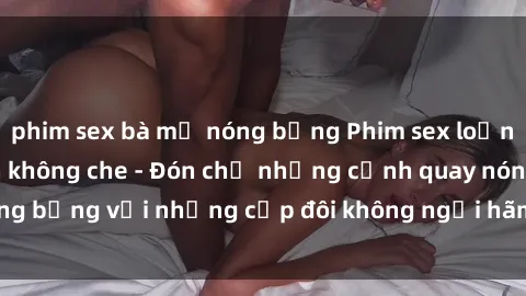 phim sex bà mẹ nóng bỏng Phim sex loạn luân đầy kích thích không che - Đón chờ những cảnh quay nóng bỏng với những cặp đôi không ngại hãm hiếp gia đình trong lòng