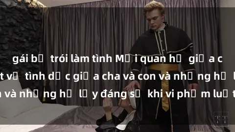 gái bị trói làm tình Mối quan hệ giữa cha và con: Sự thật về tình dục giữa cha và con và những hệ lụy đáng sợ khi vi phạm luật pháp.