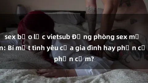 sex bạo lực vietsub Động phòng sex mẹ con: Bí mật tình yêu của gia đình hay phản cảm?