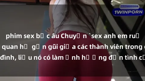 phim sex bắc âu Chuyện `sex anh em ruột` - Đề cập đến quan hệ gần gũi giữa các thành viên trong gia đình, liệu nó có làm ảnh hưởng đến tình cảm gia đình hay không?