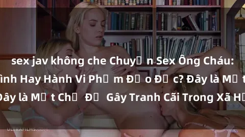 sex jav không che Chuyện Sex Ông Cháu: Mối Quan Hệ Gia Đình Hay Hành Vi Phạm Đạo Đức? Đây là Một Chủ Đề Gây Tranh Cãi Trong Xã Hội Hiện Nay.