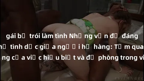 gái bị trói làm tình Những vấn đề đáng quan tâm về quan hệ tình dục giữa người họ hàng: Tầm quan trọng của việc hiểu biết và đề phòng trong việc tiếp xúc trong gia đình.