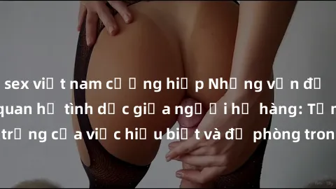 sex việt nam cưỡng hiếp Những vấn đề đáng quan tâm về quan hệ tình dục giữa người họ hàng: Tầm quan trọng của việc hiểu biết và đề phòng trong việc tiếp xúc trong gia đình.