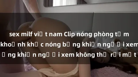 sex milf việt nam Clip nóng phòng tắm gây sốt: Cận cảnh khoảnh khắc nóng bỏng khiến người xem không thể rời mắt