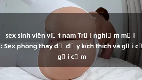 sex sinh viên việt nam Trải nghiệm mới lạ: Sex phòng thay đồ đầy kích thích và gợi cảm