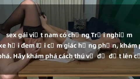 sex gái việt nam có chồng Trải nghiệm mới lạ: Sex trong xe hơi đem lại cảm giác hưng phấn, khám phá. Hãy khám phá cách thú vị để đốt lên cảm xúc trong cuộc tình!