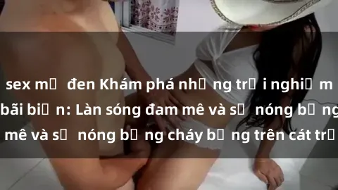 sex mỹ đen Khám phá những trải nghiệm độc đáo tại sex bãi biển: Làn sóng đam mê và sự nóng bỏng cháy bỏng trên cát trắng