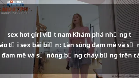 sex hot girl việt nam Khám phá những trải nghiệm độc đáo tại sex bãi biển: Làn sóng đam mê và sự nóng bỏng cháy bỏng trên cát trắng