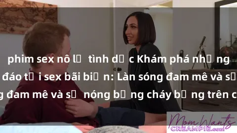 phim sex nô lệ tình dục Khám phá những trải nghiệm độc đáo tại sex bãi biển: Làn sóng đam mê và sự nóng bỏng cháy bỏng trên cát trắng