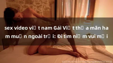 sex video việt nam Gái Việt thỏa mãn ham muốn ngoài trời: Đi tìm niềm vui mới