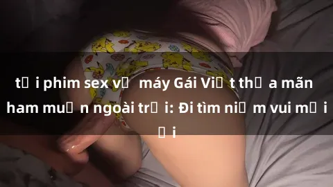 tải phim sex về máy Gái Việt thỏa mãn ham muốn ngoài trời: Đi tìm niềm vui mới