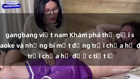 gangbang việt nam Khám phá thế giới sex quán karaoke và những bí mật động trời chưa hề được tiết lộ