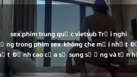 sex phim trung quốc vietsub Trải nghiệm cực kỳ nóng bỏng trong phim sex  không che mới nhất  Đỉnh cao của sự sung sướng và tận hưởng chân thật