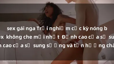 sex gái nga Trải nghiệm cực kỳ nóng bỏng trong phim sex  không che mới nhất  Đỉnh cao của sự sung sướng và tận hưởng chân thật
