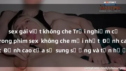 sex gái việt không che Trải nghiệm cực kỳ nóng bỏng trong phim sex  không che mới nhất  Đỉnh cao của sự sung sướng và tận hưởng chân thật