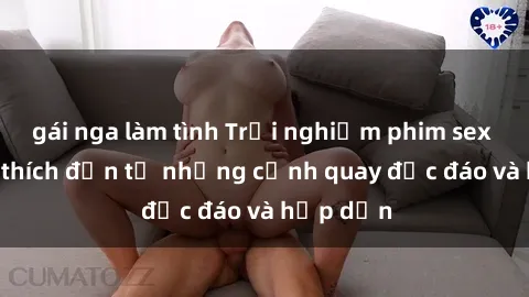 gái nga làm tình Trải nghiệm phim sex : Sự kích thích đến từ những cảnh quay độc đáo và hấp dẫn