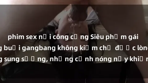 phim sex nơi công cộng Siêu phẩm gái Việt tham gia trong buổi gangbang không kiềm chế được lòng sung sướng, những cảnh nóng nảy khiến ai cũng phải mãn nhãn
