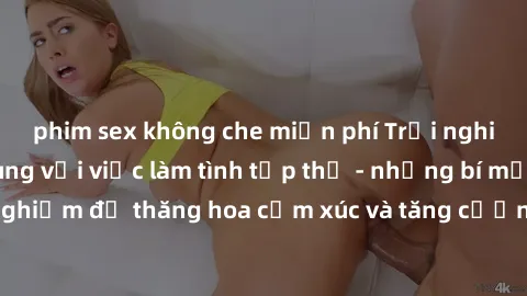 phim sex không che miễn phí Trải nghiệm hứng khởi cùng với việc làm tình tập thể - những bí mật và kinh nghiệm để thăng hoa cảm xúc và tăng cường sự gắn kết trong mối quan hệ