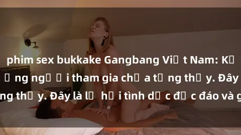 phim sex bukkake Gangbang Việt Nam: Kỷ lục mới với số lượng người tham gia chưa từng thấy. Đây là lễ hội tình dục độc đáo và gây sốc.