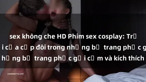 sex không che HD Phim sex cosplay: Trải nghiệm tuyệt vời của cặp đôi trong những bộ trang phục gợi cảm và kích thích