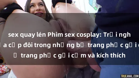 sex quay lén Phim sex cosplay: Trải nghiệm tuyệt vời của cặp đôi trong những bộ trang phục gợi cảm và kích thích