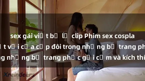 sex gái việt bị lộ clip Phim sex cosplay: Trải nghiệm tuyệt vời của cặp đôi trong những bộ trang phục gợi cảm và kích thích