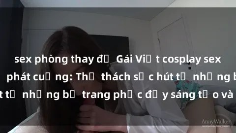 sex phòng thay đồ Gái Việt cosplay sexy khiến fan hâm mộ phát cuồng: Thử thách sức hút từ những bộ trang phục đầy sáng tạo và quyến rũ!