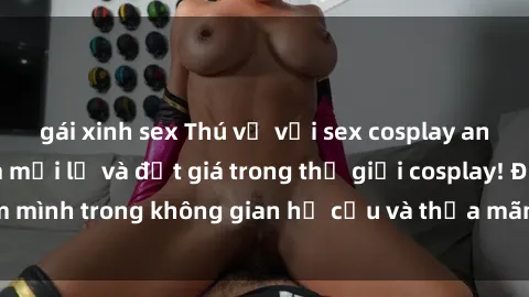 gái xinh sex Thú vị với sex cosplay anime: Trải nghiệm mới lạ và đắt giá trong thế giới cosplay! Đắm mình trong không gian hư cấu và thỏa mãn niềm đam mê của bạn!