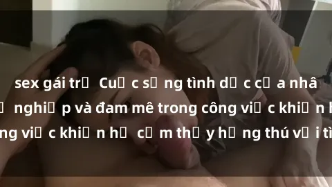 sex gái trẻ Cuộc sống tình dục của nhân viên văn phòng: Sự nghiệp và đam mê trong công việc khiến họ cảm thấy hứng thú với tình dục?