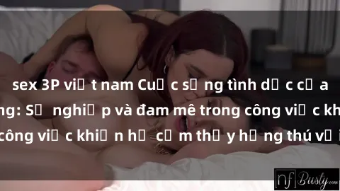 sex 3P việt nam Cuộc sống tình dục của nhân viên văn phòng: Sự nghiệp và đam mê trong công việc khiến họ cảm thấy hứng thú với tình dục?