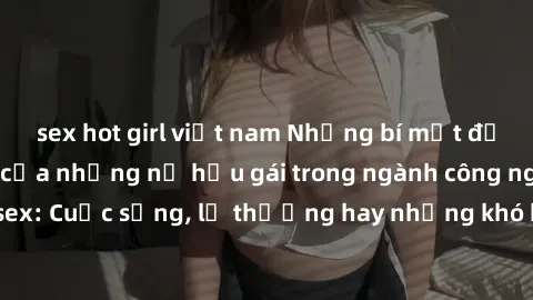 sex hot girl việt nam Những bí mật đằng sau cuộc sống của những nữ hầu gái trong ngành công nghiệp sex: Cuộc sống, lẽ thường hay những khó khăn mà họ phải đối mặt.