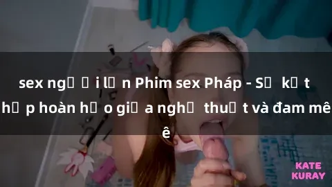 sex người lớn Phim sex Pháp - Sự kết hợp hoàn hảo giữa nghệ thuật và đam mê