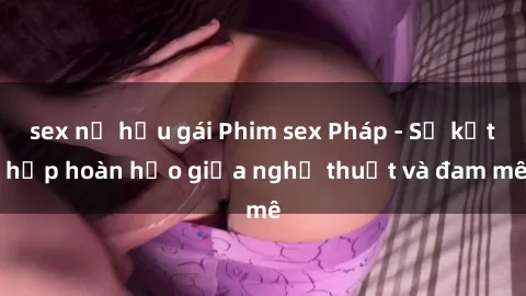sex nữ hầu gái Phim sex Pháp - Sự kết hợp hoàn hảo giữa nghệ thuật và đam mê