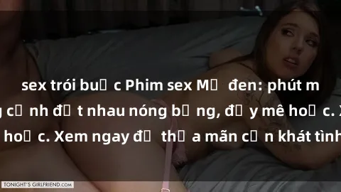 sex trói buộc Phim sex Mỹ đen: phút mãnh liệt với những cảnh địt nhau nóng bỏng, đầy mê hoặc. Xem ngay để thỏa mãn cơn khát tình dục của bạn!