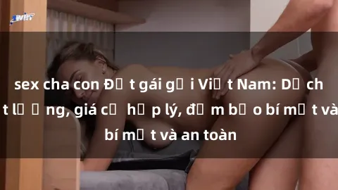 sex cha con Đặt gái gọi Việt Nam: Dịch vụ chất lượng, giá cả hợp lý, đảm bảo bí mật và an toàn