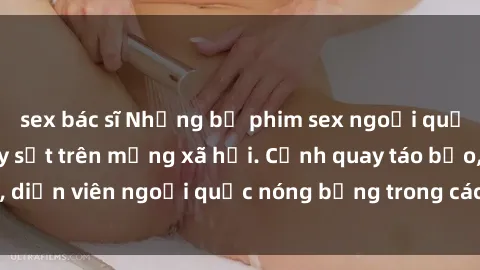 sex bác sĩ Những bộ phim sex ngoại quốc nổi tiếng và gây sốt trên mạng xã hội. Cảnh quay táo bạo, diễn viên ngoại quốc nóng bỏng trong các tác phẩm đỉnh cao.
