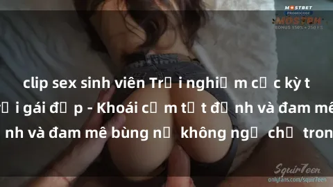 clip sex sinh viên Trải nghiệm cực kỳ thú vị khi làm tình với gái đẹp - Khoái cảm tột đỉnh và đam mê bùng nổ không ngờ chỉ trong một đêm!
