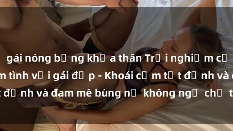 gái nóng bỏng khỏa thân Trải nghiệm cực kỳ thú vị khi làm tình với gái đẹp - Khoái cảm tột đỉnh và đam mê bùng nổ không ngờ chỉ trong một đêm!
