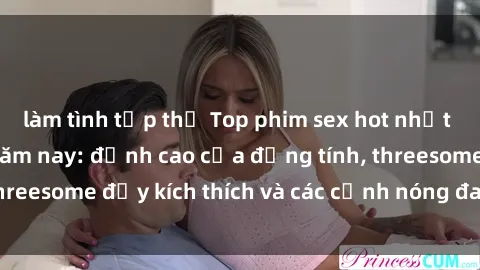 làm tình tập thể Top phim sex hot nhất không thể bỏ lỡ năm nay: đỉnh cao của đồng tính, threesome đầy kích thích và các cảnh nóng đang gây sốt!