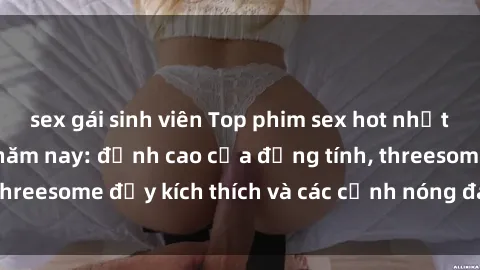 sex gái sinh viên Top phim sex hot nhất không thể bỏ lỡ năm nay: đỉnh cao của đồng tính, threesome đầy kích thích và các cảnh nóng đang gây sốt!