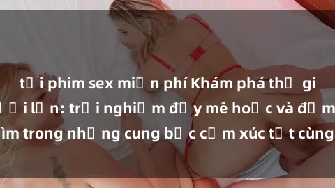 tải phim sex miễn phí Khám phá thế giới mới với sex người lớn: trải nghiệm đầy mê hoặc và đắm chìm trong những cung bậc cảm xúc tột cùng, hứng khởi và cuốn hút.