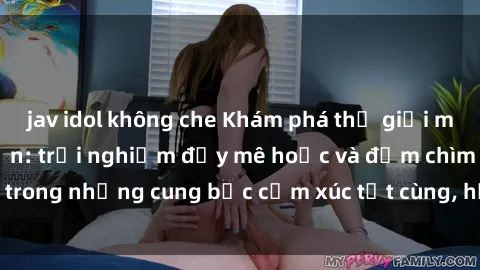 jav idol không che Khám phá thế giới mới với sex người lớn: trải nghiệm đầy mê hoặc và đắm chìm trong những cung bậc cảm xúc tột cùng, hứng khởi và cuốn hút.