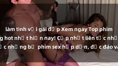 làm tình với gái đẹp Xem ngay Top phim sex mới nhất đang hot nhất hiện nay! Cập nhật liên tục những bộ phim sex hấp dẫn, độc đáo và đầy kích thích.