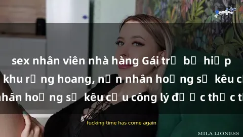 sex nhân viên nhà hàng Gái trẻ bị hiếp dâm bạo lực trong khu rừng hoang, nạn nhân hoảng sợ kêu cầu công lý được thực thi