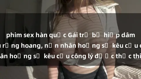 phim sex hàn quốc Gái trẻ bị hiếp dâm bạo lực trong khu rừng hoang, nạn nhân hoảng sợ kêu cầu công lý được thực thi