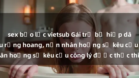 sex bạo lực vietsub Gái trẻ bị hiếp dâm bạo lực trong khu rừng hoang, nạn nhân hoảng sợ kêu cầu công lý được thực thi