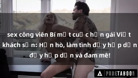 sex công viên Bí mật cuộc hẹn gái Việt lần đầu ở khách sạn: Hẹn hò, làm tình đầy hấp dẫn và đam mê!
