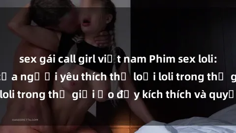 sex gái call girl việt nam Phim sex loli: thỏa mãn đam mê của người yêu thích thể loại loli trong thế giới ảo đầy kích thích và quyến rũ.